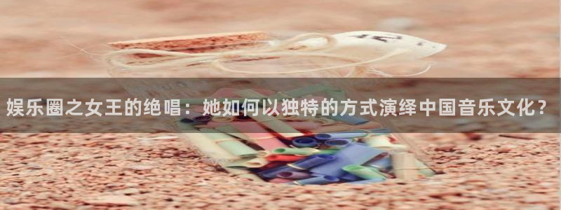 新城平台网页版登录：娱乐圈之女王的绝唱：她如何以独特的方式演绎中国音乐文化？