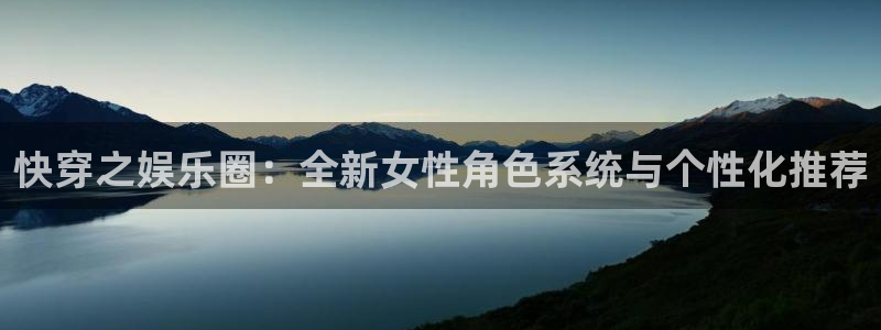 新城平台网页版登录：快穿之娱乐圈：全新女性角色系统与个性化推荐